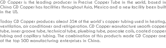 GD Copper is the leading producer in Precise Copper Tube in the world, based in China GD Copper has facilities throughout Asia, Mexico and a new facility been built in the US. Today GD Copper produces almost 35% of the world´s copper tubing used in heating, ventilation, air conditioner and refrigeration. GD Copper manufacture smooth copper tube, inner groove tube, technical tube, plumbing tube, pancake coils, coated copper tubing and capillary tubing. The combination of this products made GD Copper one of the top 500 manufacturing enterprises in China.
