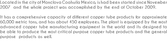 Located in the city of Monclova Coahuila Mexico, is had been started since November 2007 and the whole project was accomplished by the end of October 2009. It has a comprehensive capacity of different copper tube products for approximate 60,000 metric tons, and has about 450 employees. The plant is equipped by the most advanced copper tube manufacturing equipment in the world and its designed to be able to produce the most critical purpose copper tube products and the general purpose products as well. 
