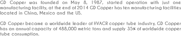 GD Copper was founded on May 8, 1987, started operation with just one manufacturing facility, at the end of 2014 GD Copper has ten manufacturing facilities located in China, Mexico and the US. GD Copper became a worldwide leader of HVACR copper tube industry, GD Copper has an annual capacity of 488,000 metric tons and supply 35% of worldwide copper tube consumption.

